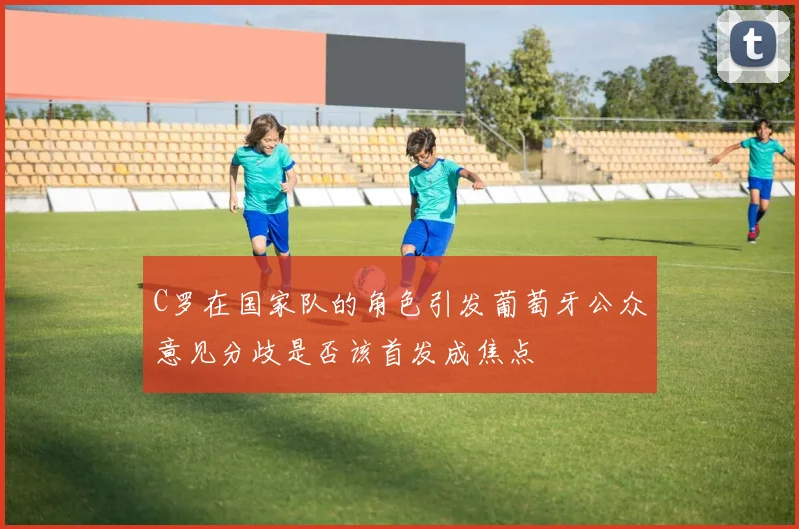C罗在国家队的角色引发葡萄牙公众意见分歧是否该首发成焦点