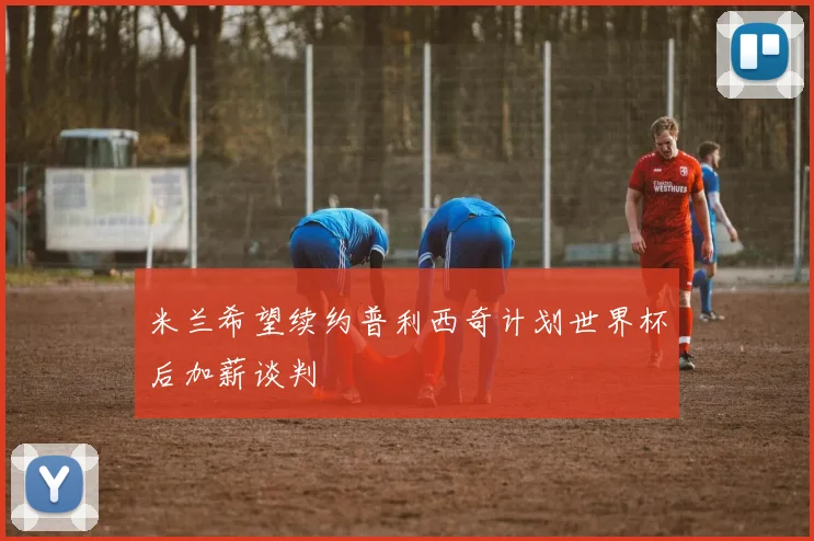 米兰希望续约普利西奇计划世界杯后加薪谈判