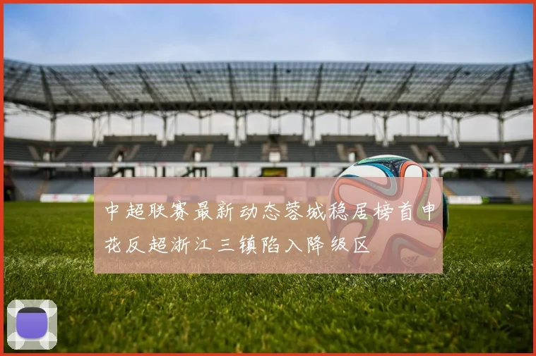 中超联赛最新动态蓉城稳居榜首申花反超浙江三镇陷入降级区