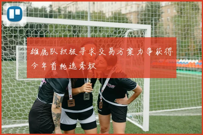 雄鹿队积极寻求交易方案力争获得今年首轮选秀权