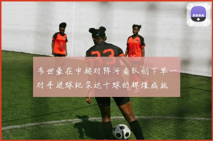韦世豪在中超对阵河南队创下单一对手进球纪录达十球的辉煌成就