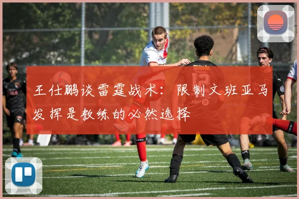 王仕鹏谈雷霆战术：限制文班亚马发挥是教练的必然选择