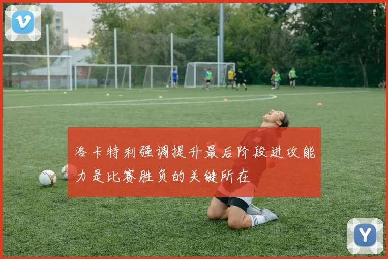 洛卡特利强调提升最后阶段进攻能力是比赛胜负的关键所在
