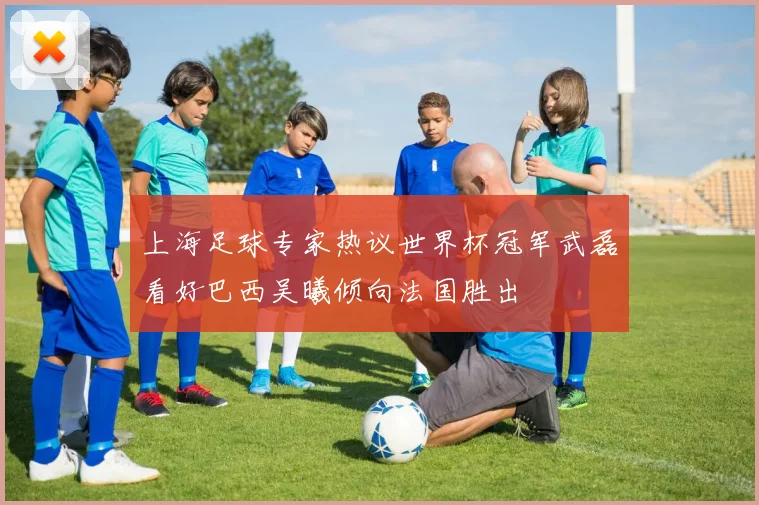 上海足球专家热议世界杯冠军武磊看好巴西吴曦倾向法国胜出