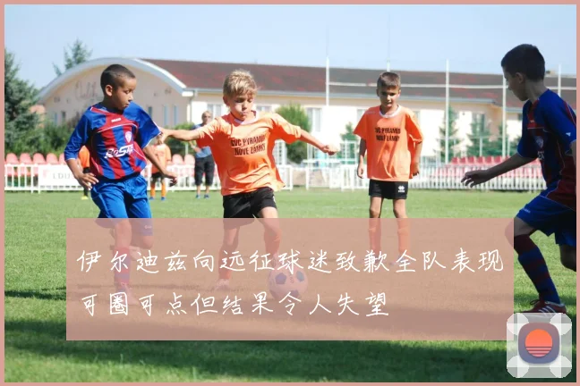 伊尔迪兹向远征球迷致歉全队表现可圈可点但结果令人失望