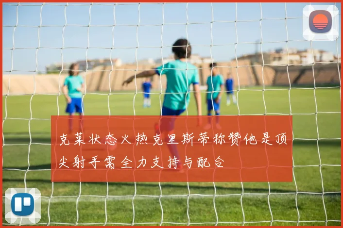 克莱状态火热克里斯蒂称赞他是顶尖射手需全力支持与配合