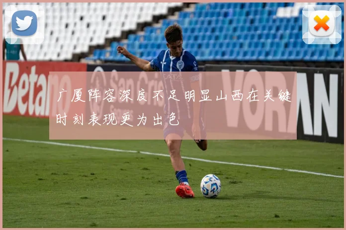 广厦阵容深度不足明显山西在关键时刻表现更为出色