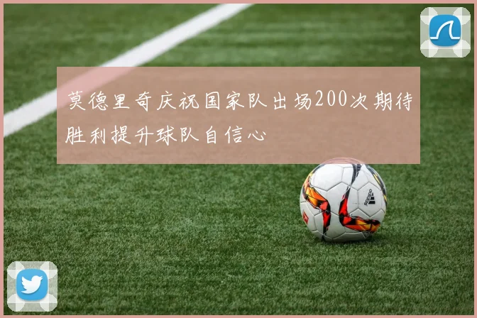 莫德里奇庆祝国家队出场200次期待胜利提升球队自信心