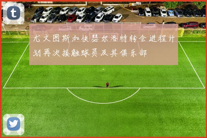 尤文图斯加快瑟尔洛特转会进程计划再次接触球员及其俱乐部