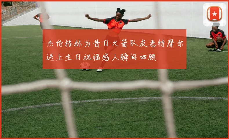 杰伦格林为昔日火箭队友惠特摩尔送上生日祝福感人瞬间回顾