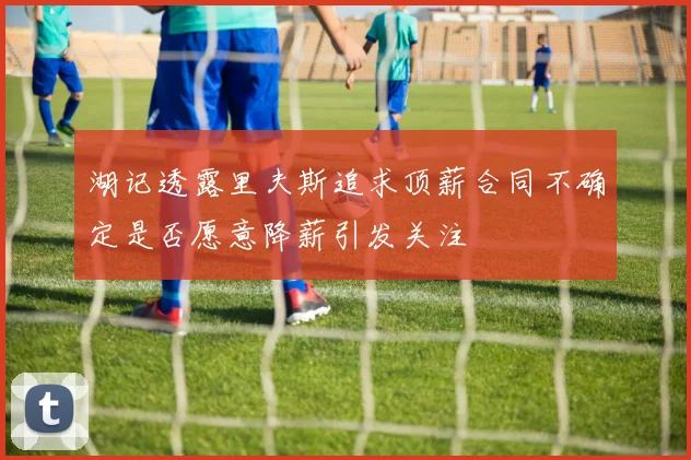 湖记透露里夫斯追求顶薪合同不确定是否愿意降薪引发关注