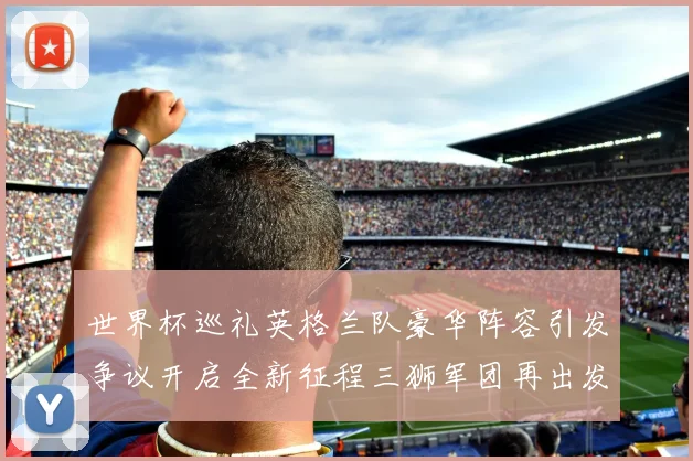 世界杯巡礼英格兰队豪华阵容引发争议开启全新征程三狮军团再出发