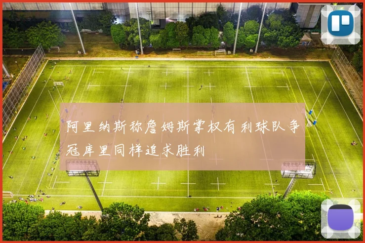 阿里纳斯称詹姆斯掌权有利球队争冠库里同样追求胜利