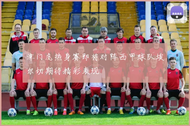 津门虎热身赛即将对阵西甲球队埃尔切期待精彩表现