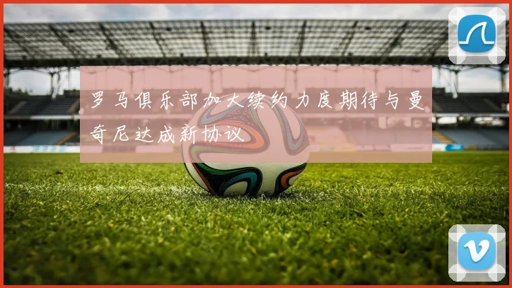 罗马俱乐部加大续约力度期待与曼奇尼达成新协议