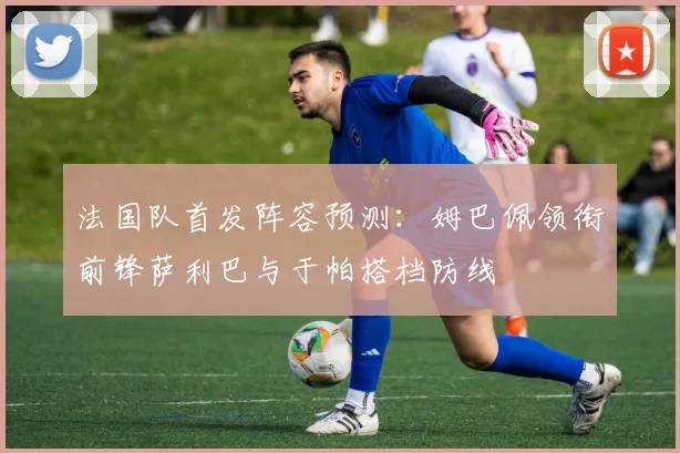 法国队首发阵容预测：姆巴佩领衔前锋萨利巴与于帕搭档防线