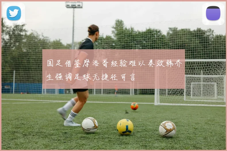 国足借鉴摩洛哥经验难以奏效韩乔生强调足球无捷径可言
