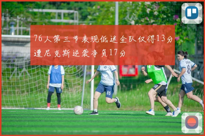 76人第三节表现低迷全队仅得13分遭尼克斯逆袭净负17分