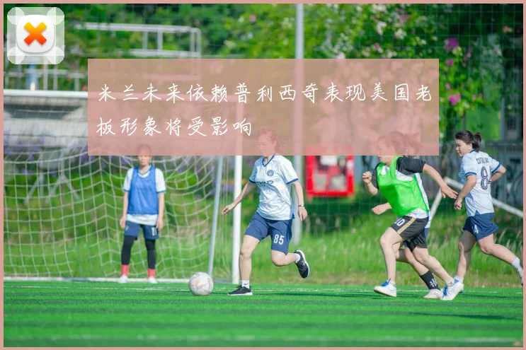 米兰未来依赖普利西奇表现美国老板形象将受影响