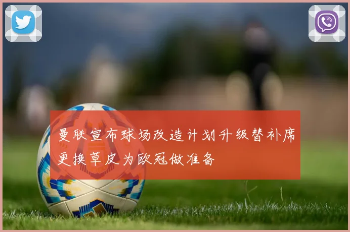 曼联宣布球场改造计划升级替补席更换草皮为欧冠做准备