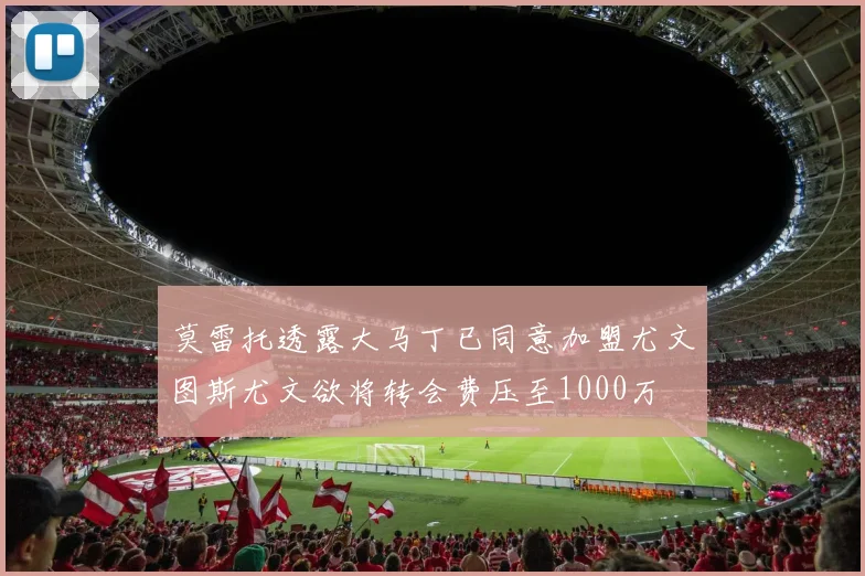莫雷托透露大马丁已同意加盟尤文图斯尤文欲将转会费压至1000万