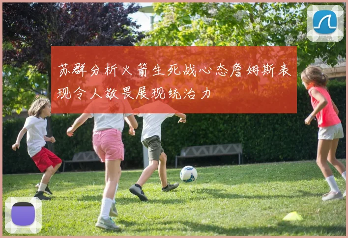 苏群分析火箭生死战心态詹姆斯表现令人敬畏展现统治力