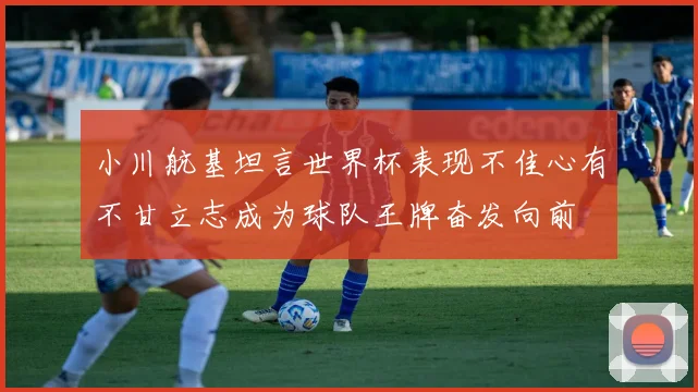 小川航基坦言世界杯表现不佳心有不甘立志成为球队王牌奋发向前