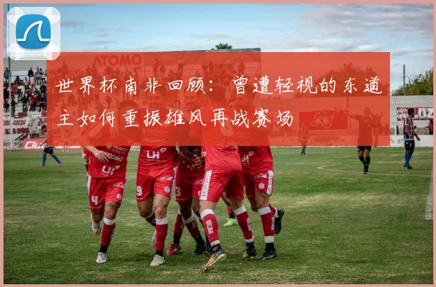 世界杯南非回顾：曾遭轻视的东道主如何重振雄风再战赛场